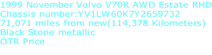 1999 November Volvo V70R AWD Estate RHD Chassis number:YV1LW60K7Y2659732 71,071 miles from new(114,378 Kilometers) Black Stone metallic OTR Price £SOLD